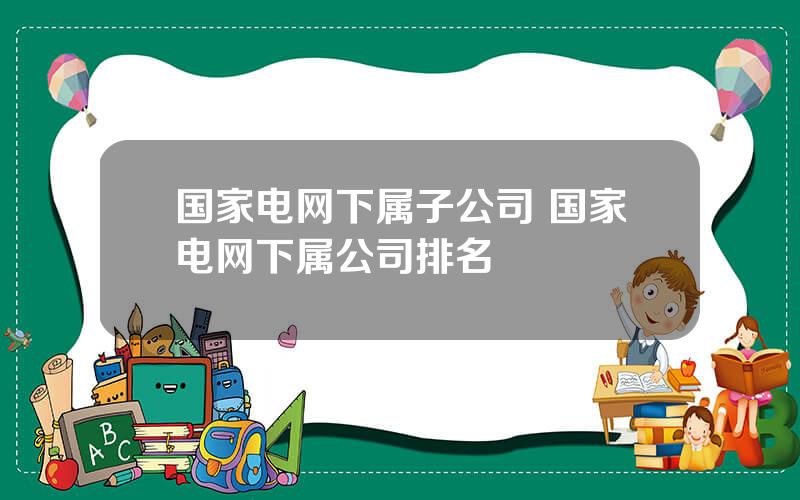 国家电网下属子公司 国家电网下属公司排名